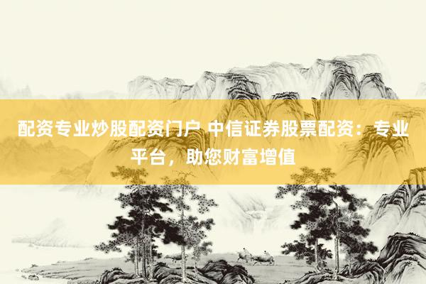 配资专业炒股配资门户 中信证券股票配资：专业平台，助您财富增值
