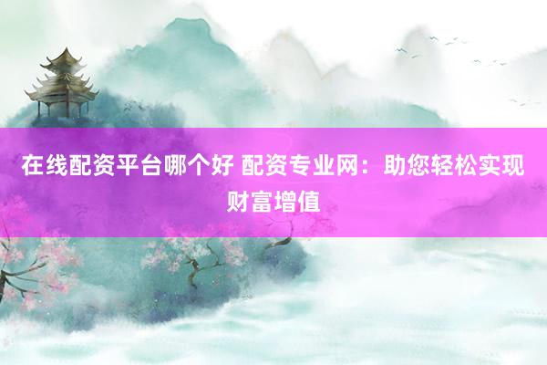 在线配资平台哪个好 配资专业网：助您轻松实现财富增值
