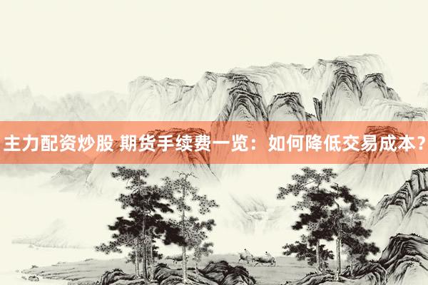 主力配资炒股 期货手续费一览：如何降低交易成本？