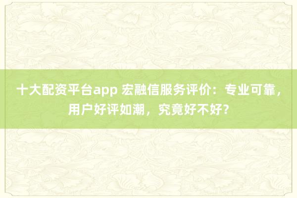 十大配资平台app 宏融信服务评价：专业可靠，用户好评如潮，究竟好不好？