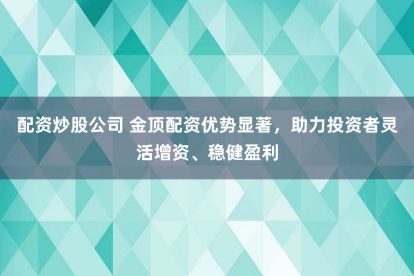 配资炒股公司 金顶配资优势显著，助力投资者灵活增资、稳健盈利