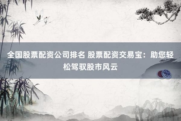 全国股票配资公司排名 股票配资交易宝：助您轻松驾驭股市风云