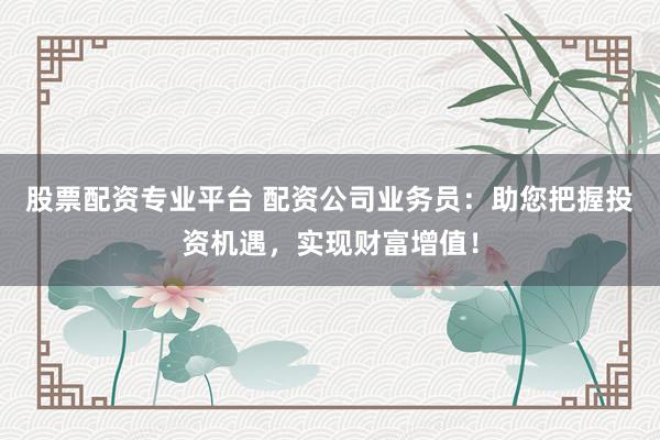 股票配资专业平台 配资公司业务员：助您把握投资机遇，实现财富增值！