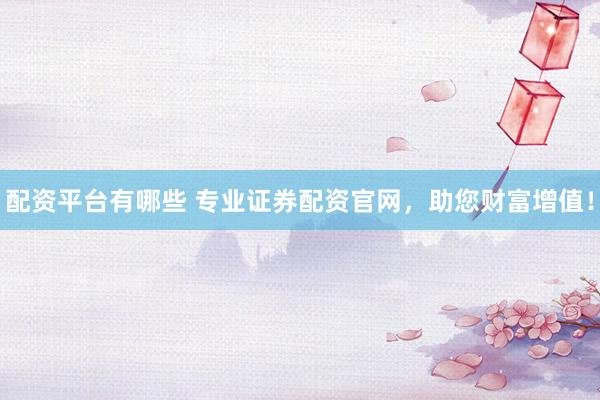 配资平台有哪些 专业证券配资官网，助您财富增值！