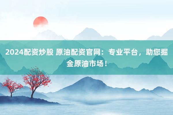 2024配资炒股 原油配资官网：专业平台，助您掘金原油市场！