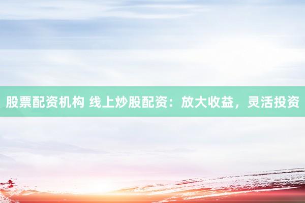 股票配资机构 线上炒股配资：放大收益，灵活投资
