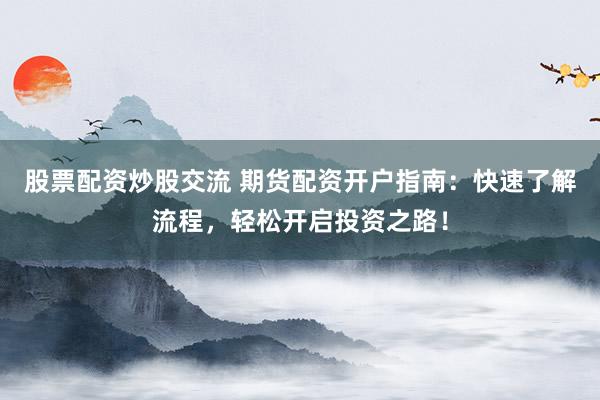 股票配资炒股交流 期货配资开户指南：快速了解流程，轻松开启投资之路！