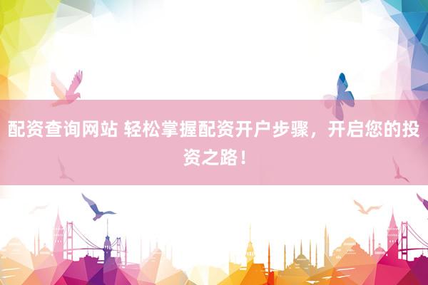 配资查询网站 轻松掌握配资开户步骤，开启您的投资之路！