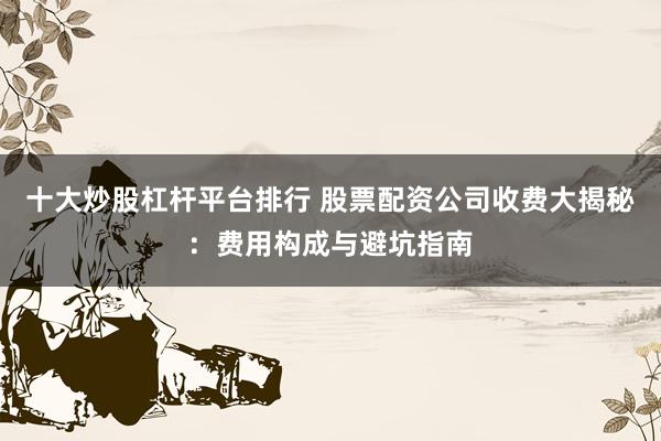 十大炒股杠杆平台排行 股票配资公司收费大揭秘：费用构成与避坑指南