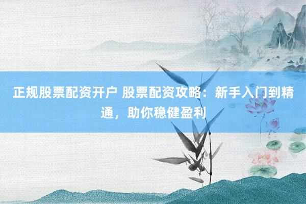 正规股票配资开户 股票配资攻略：新手入门到精通，助你稳健盈利