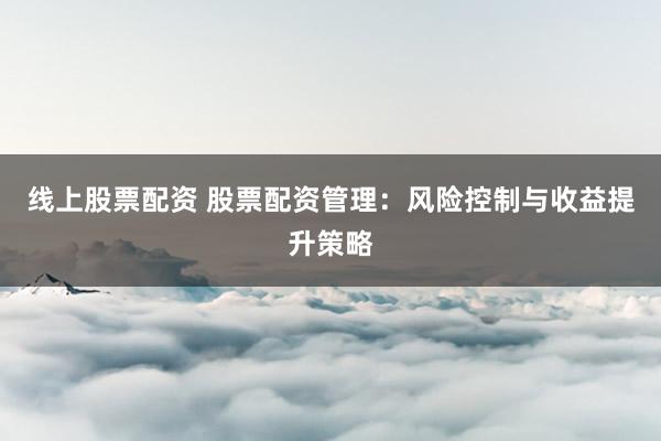 线上股票配资 股票配资管理：风险控制与收益提升策略
