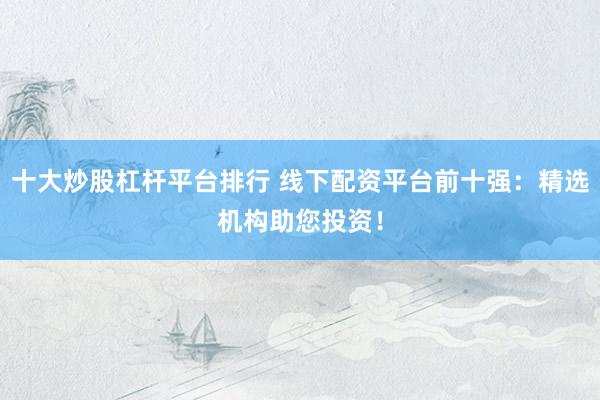 十大炒股杠杆平台排行 线下配资平台前十强：精选机构助您投资！