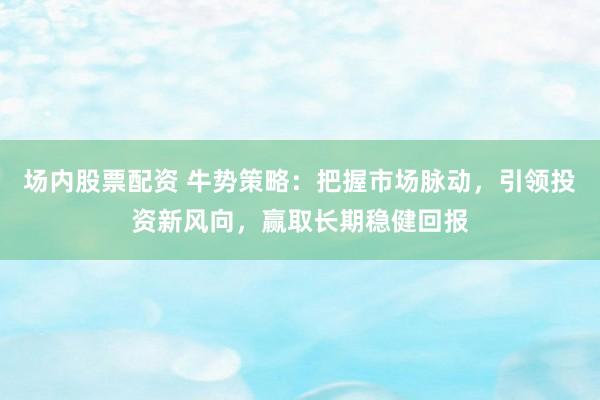场内股票配资 牛势策略：把握市场脉动，引领投资新风向，赢取长期稳健回报