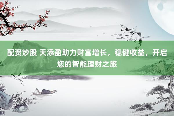 配资炒股 天添盈助力财富增长，稳健收益，开启您的智能理财之旅