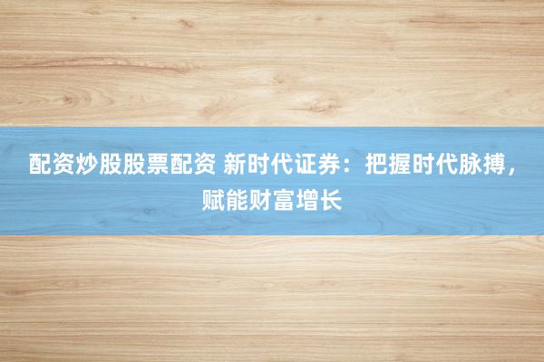 配资炒股股票配资 新时代证券：把握时代脉搏，赋能财富增长
