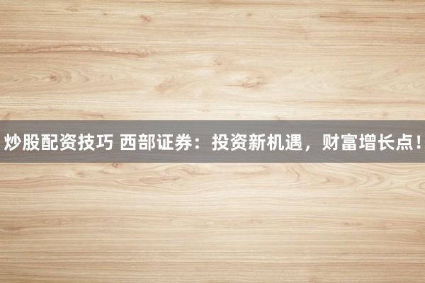 炒股配资技巧 西部证券：投资新机遇，财富增长点！