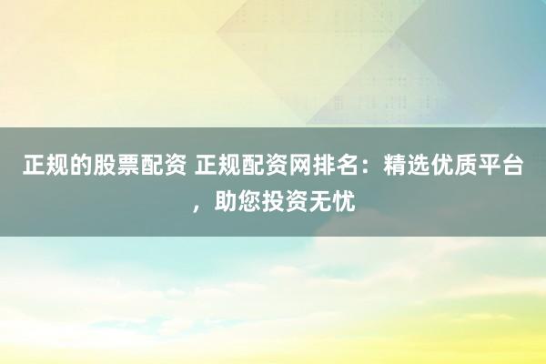 正规的股票配资 正规配资网排名：精选优质平台，助您投资无忧