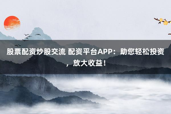 股票配资炒股交流 配资平台APP：助您轻松投资，放大收益！