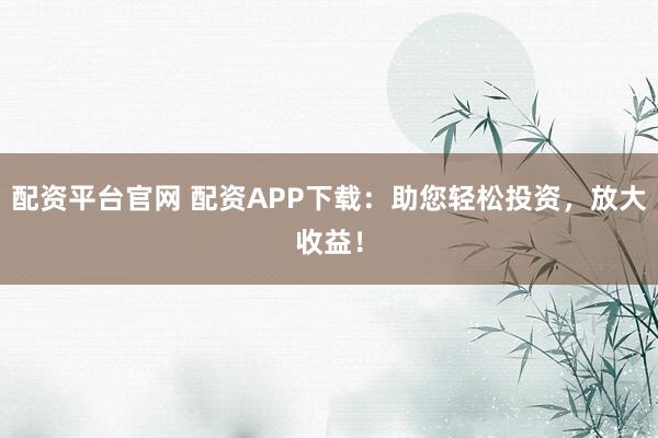配资平台官网 配资APP下载：助您轻松投资，放大收益！