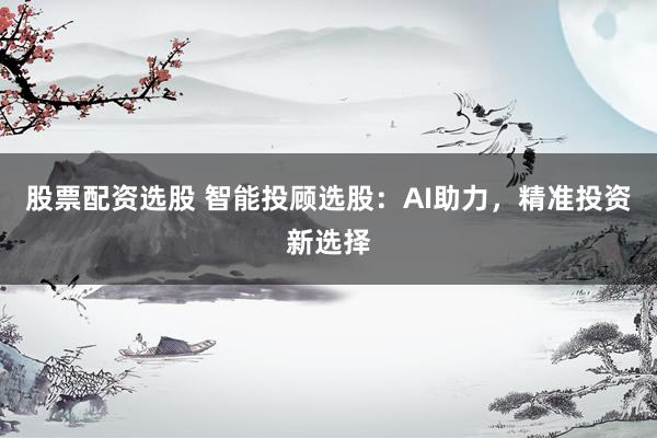 股票配资选股 智能投顾选股：AI助力，精准投资新选择