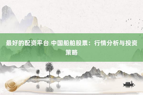 最好的配资平台 中国船舶股票：行情分析与投资策略