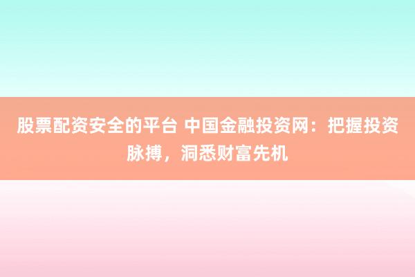 股票配资安全的平台 中国金融投资网：把握投资脉搏，洞悉财富先机