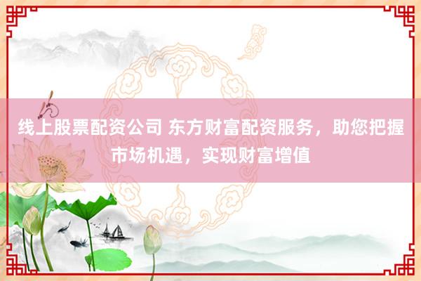 线上股票配资公司 东方财富配资服务，助您把握市场机遇，实现财富增值