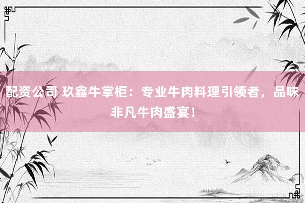 配资公司 玖鑫牛掌柜：专业牛肉料理引领者，品味非凡牛肉盛宴！