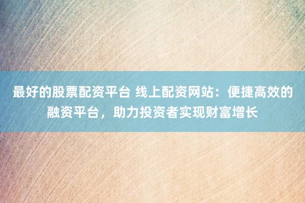 最好的股票配资平台 线上配资网站：便捷高效的融资平台，助力投资者实现财富增长