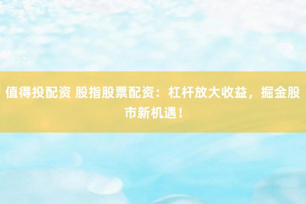 值得投配资 股指股票配资：杠杆放大收益，掘金股市新机遇！