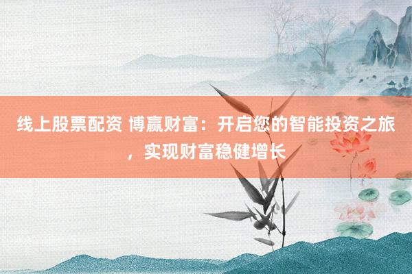 线上股票配资 博赢财富：开启您的智能投资之旅，实现财富稳健增长