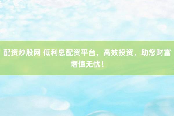 配资炒股网 低利息配资平台，高效投资，助您财富增值无忧！