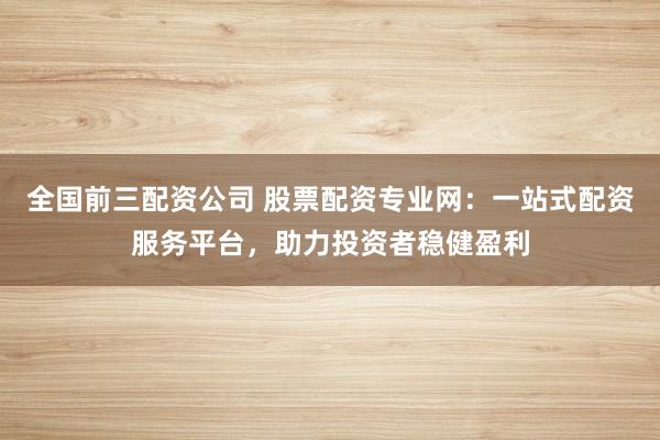 全国前三配资公司 股票配资专业网：一站式配资服务平台，助力投资者稳健盈利