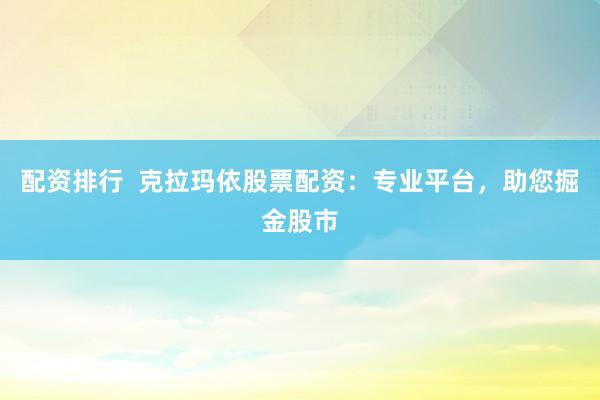 配资排行  克拉玛依股票配资：专业平台，助您掘金股市