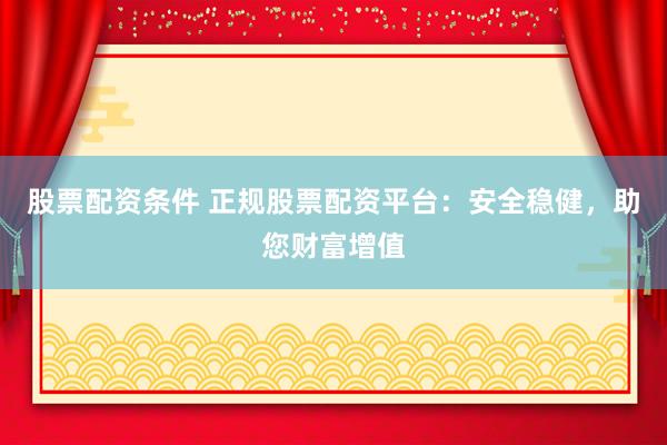 股票配资条件 正规股票配资平台：安全稳健，助您财富增值