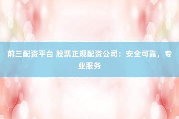 前三配资平台 股票正规配资公司：安全可靠，专业服务