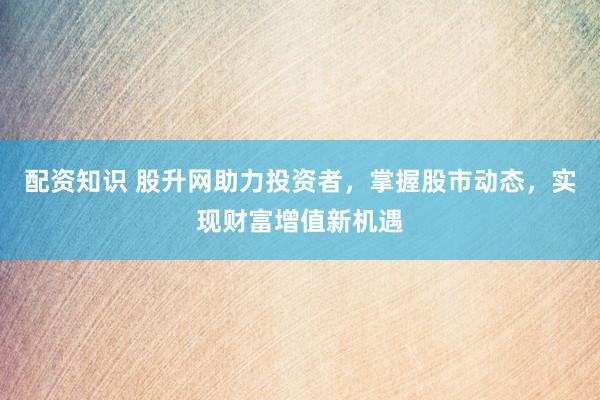 配资知识 股升网助力投资者，掌握股市动态，实现财富增值新机遇