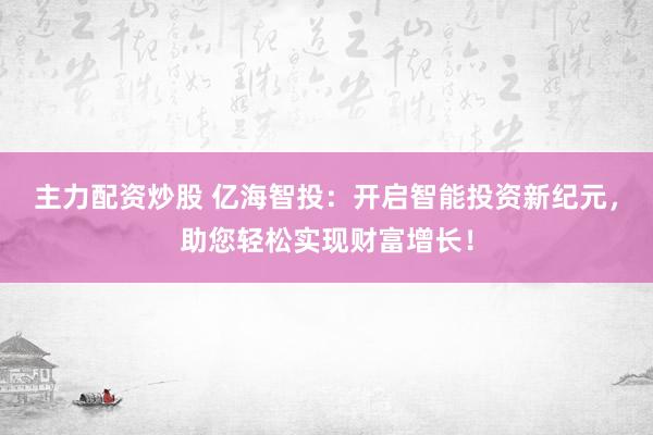 主力配资炒股 亿海智投：开启智能投资新纪元，助您轻松实现财富增长！