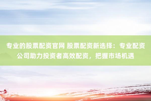 专业的股票配资官网 股票配资新选择：专业配资公司助力投资者高效配资，把握市场机遇