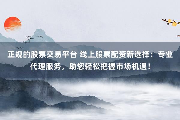 正规的股票交易平台 线上股票配资新选择：专业代理服务，助您轻松把握市场机遇！