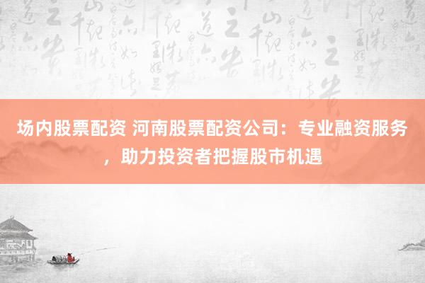 场内股票配资 河南股票配资公司：专业融资服务，助力投资者把握股市机遇