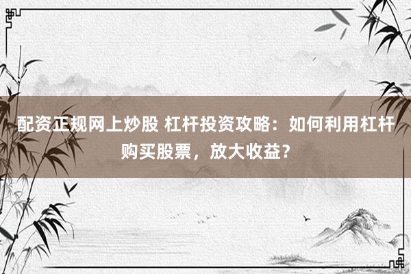 配资正规网上炒股 杠杆投资攻略：如何利用杠杆购买股票，放大收益？