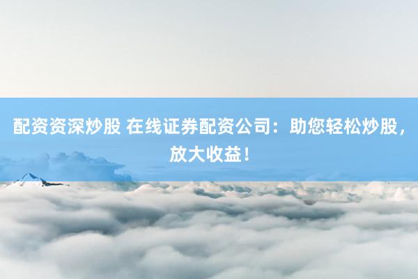 配资资深炒股 在线证券配资公司：助您轻松炒股，放大收益！