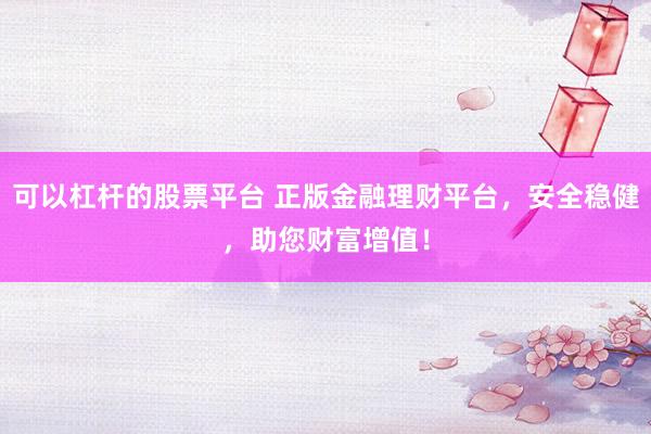可以杠杆的股票平台 正版金融理财平台，安全稳健，助您财富增值！