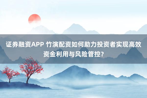 证券融资APP 竹演配资如何助力投资者实现高效资金利用与风险管控？
