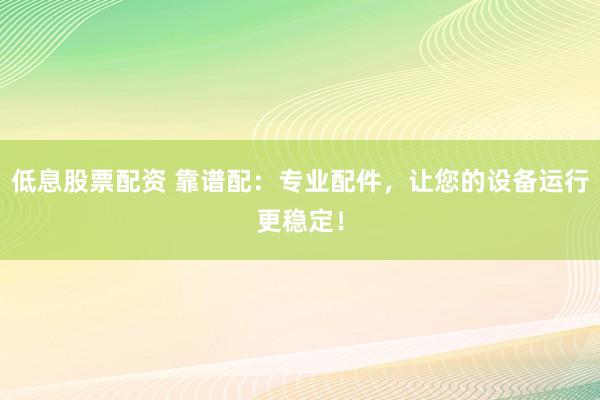低息股票配资 靠谱配：专业配件，让您的设备运行更稳定！