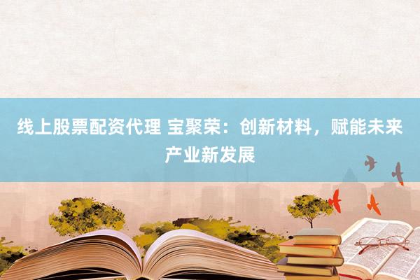 线上股票配资代理 宝聚荣：创新材料，赋能未来产业新发展
