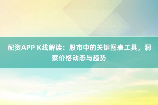 配资APP K线解读：股市中的关键图表工具，洞察价格动态与趋势