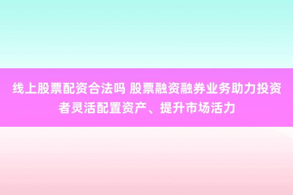 线上股票配资合法吗 股票融资融券业务助力投资者灵活配置资产、提升市场活力