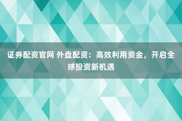 证券配资官网 外盘配资：高效利用资金，开启全球投资新机遇
